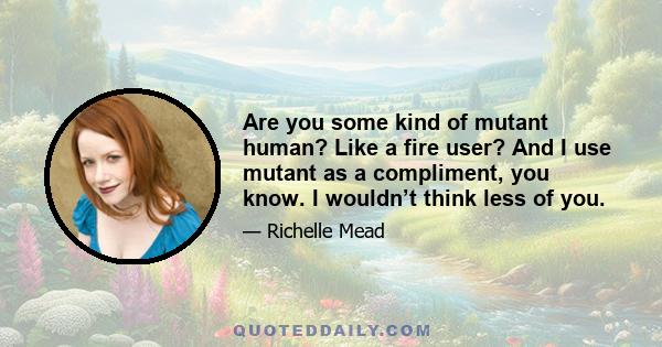 Are you some kind of mutant human? Like a fire user? And I use mutant as a compliment, you know. I wouldn’t think less of you.