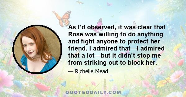 As I’d observed, it was clear that Rose was willing to do anything and fight anyone to protect her friend. I admired that—I admired that a lot—but it didn’t stop me from striking out to block her.