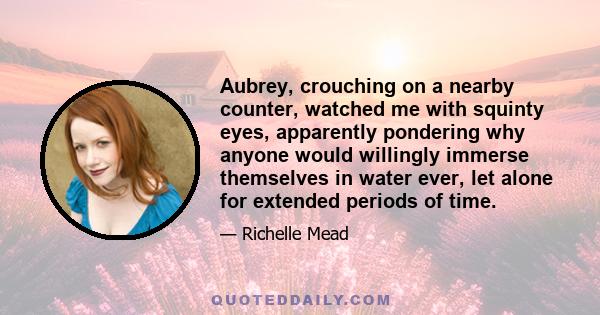 Aubrey, crouching on a nearby counter, watched me with squinty eyes, apparently pondering why anyone would willingly immerse themselves in water ever, let alone for extended periods of time.