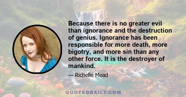 Because there is no greater evil than ignorance and the destruction of genius. Ignorance has been responsible for more death, more bigotry, and more sin than any other force. It is the destroyer of mankind.