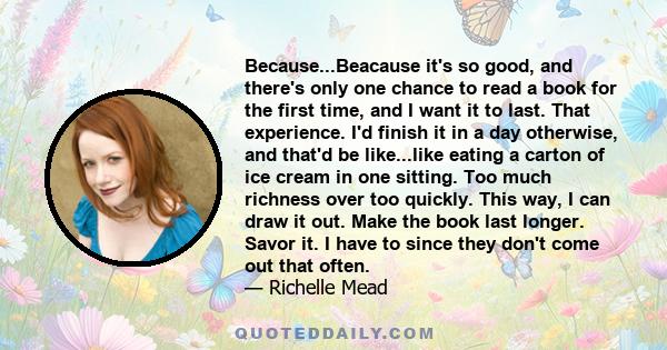 Because...Beacause it's so good, and there's only one chance to read a book for the first time, and I want it to last. That experience. I'd finish it in a day otherwise, and that'd be like...like eating a carton of ice