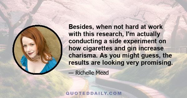 Besides, when not hard at work with this research, I'm actually conducting a side experiment on how cigarettes and gin increase charisma. As you might guess, the results are looking very promising.