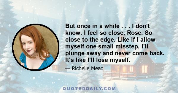 But once in a while . . . I don't know. I feel so close, Rose. So close to the edge. Like if I allow myself one small misstep, I'll plunge away and never come back. It's like I'll lose myself.