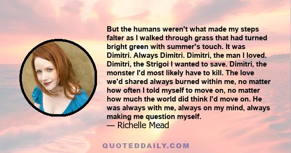 But the humans weren't what made my steps falter as I walked through grass that had turned bright green with summer's touch. It was Dimitri. Always Dimitri. Dimitri, the man I loved. Dimitri, the Strigoi I wanted to