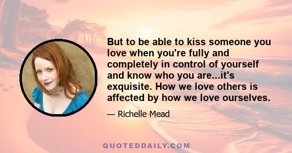 But to be able to kiss someone you love when you're fully and completely in control of yourself and know who you are...it's exquisite. How we love others is affected by how we love ourselves.