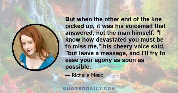 But when the other end of the line picked up, it was his voicemail that answered, not the man himself. I know how devastated you must be to miss me, his cheery voice said, but leave a message, and I'll try to ease your