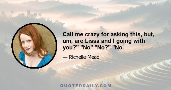 Call me crazy for asking this, but, um, are Lissa and I going with you? No No? No.