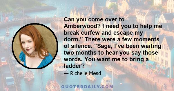 Can you come over to Amberwood? I need you to help me break curfew and escape my dorm.” There were a few moments of silence. “Sage, I’ve been waiting two months to hear you say those words. You want me to bring a ladder?