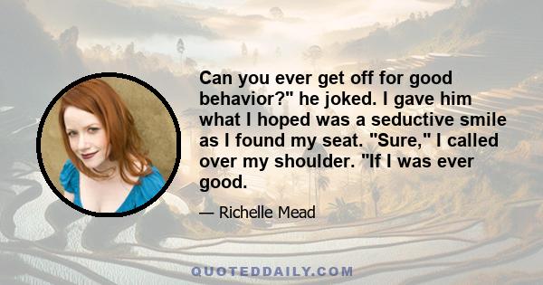 Can you ever get off for good behavior? he joked. I gave him what I hoped was a seductive smile as I found my seat. Sure, I called over my shoulder. If I was ever good.