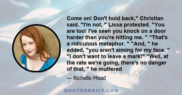 Come on! Don't hold back, Christian said. I'm not,  Lissa protested. You are too! I've seen you knock on a door harder than you're hitting me.  That's a ridiculous metaphor.  And,  he added, you aren't aiming for my