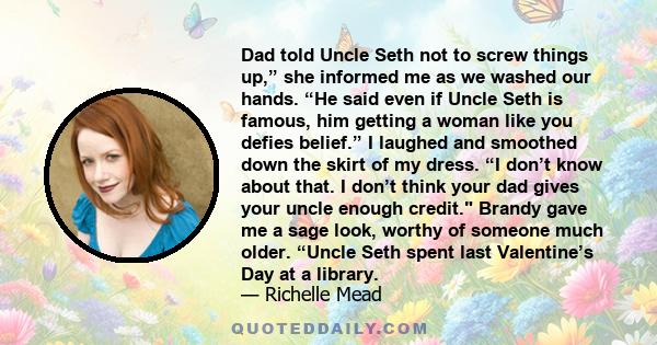 Dad told Uncle Seth not to screw things up,” she informed me as we washed our hands. “He said even if Uncle Seth is famous, him getting a woman like you defies belief.” I laughed and smoothed down the skirt of my dress. 