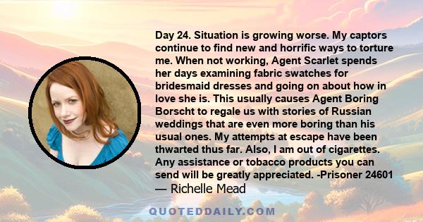 Day 24. Situation is growing worse. My captors continue to find new and horrific ways to torture me. When not working, Agent Scarlet spends her days examining fabric swatches for bridesmaid dresses and going on about