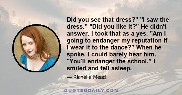 Did you see that dress?” I saw the dress.” Did you like it?” He didn't answer. I took that as a yes. Am I going to endanger my reputation if I wear it to the dance?” When he spoke, I could barely hear him. You'll