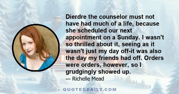 Dierdre the counselor must not have had much of a life, because she scheduled our next appointment on a Sunday. I wasn't so thrilled about it, seeing as it wasn't just my day off-it was also the day my friends had off.