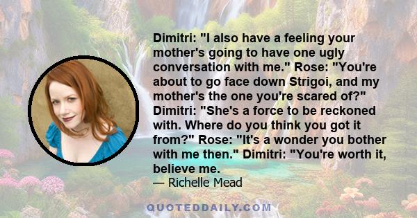 Dimitri: I also have a feeling your mother's going to have one ugly conversation with me. Rose: You're about to go face down Strigoi, and my mother's the one you're scared of? Dimitri: She's a force to be reckoned with. 