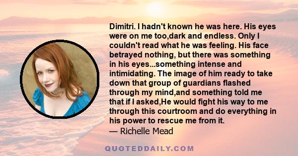 Dimitri. I hadn't known he was here. His eyes were on me too,dark and endless. Only I couldn't read what he was feeling. His face betrayed nothing, but there was something in his eyes...something intense and