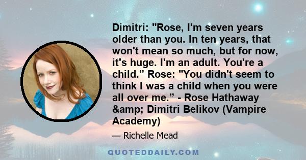 Dimitri: Rose, I'm seven years older than you. In ten years, that won't mean so much, but for now, it's huge. I'm an adult. You're a child.” Rose: You didn't seem to think I was a child when you were all over me.” -