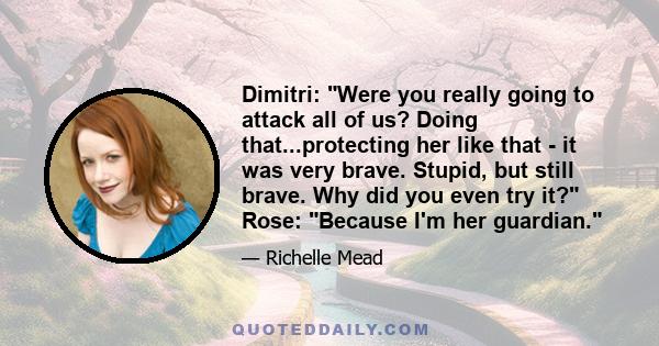 Dimitri: Were you really going to attack all of us? Doing that...protecting her like that - it was very brave. Stupid, but still brave. Why did you even try it? Rose: Because I'm her guardian.