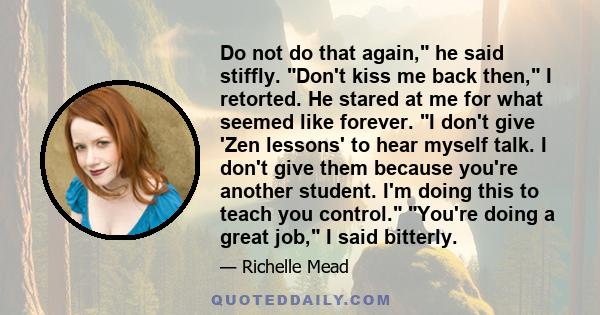 Do not do that again, he said stiffly. Don't kiss me back then, I retorted. He stared at me for what seemed like forever. I don't give 'Zen lessons' to hear myself talk. I don't give them because you're another student. 