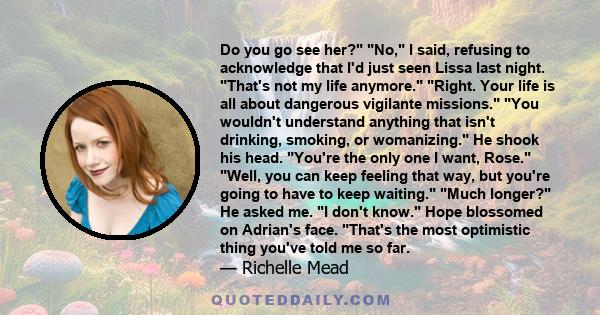 Do you go see her? No, I said, refusing to acknowledge that I'd just seen Lissa last night. That's not my life anymore. Right. Your life is all about dangerous vigilante missions. You wouldn't understand anything that