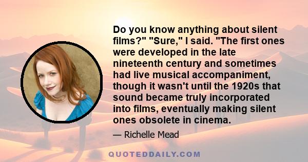 Do you know anything about silent films? Sure, I said. The first ones were developed in the late nineteenth century and sometimes had live musical accompaniment, though it wasn't until the 1920s that sound became truly