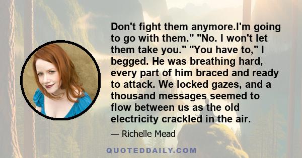 Don't fight them anymore.I'm going to go with them. No. I won't let them take you. You have to, I begged. He was breathing hard, every part of him braced and ready to attack. We locked gazes, and a thousand messages