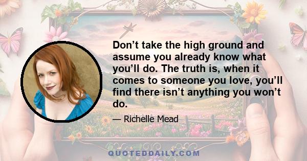 Don’t take the high ground and assume you already know what you’ll do. The truth is, when it comes to someone you love, you’ll find there isn’t anything you won’t do.