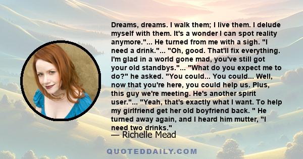 Dreams, dreams. I walk them; I live them. I delude myself with them. It's a wonder I can spot reality anymore.... He turned from me with a sigh. I need a drink.... Oh, good. That'll fix everything. I'm glad in a world