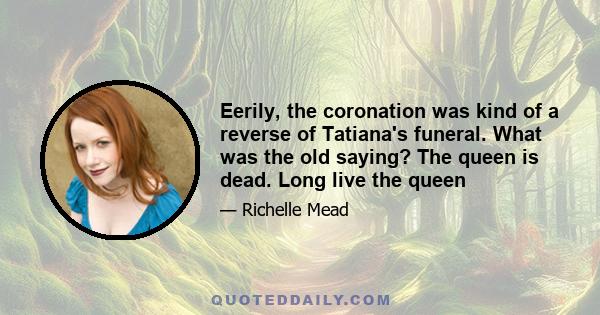 Eerily, the coronation was kind of a reverse of Tatianaʹs funeral. What was the old saying? The queen is dead. Long live the queen