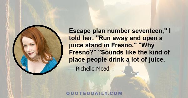 Escape plan number seventeen, I told her. Run away and open a juice stand in Fresno. Why Fresno? Sounds like the kind of place people drink a lot of juice.