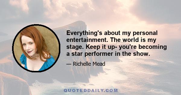 Everything's about my personal entertainment. The world is my stage. Keep it up- you're becoming a star performer in the show.