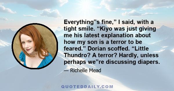 Everything‟s fine,” I said, with a tight smile. “Kiyo was just giving me his latest explanation about how my son is a terror to be feared.” Dorian scoffed. “Little Thundro? A terror? Hardly, unless perhaps we‟re