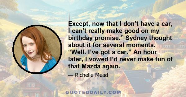 Except, now that I don’t have a car, I can’t really make good on my birthday promise.” Sydney thought about it for several moments. “Well. I’ve got a car.” An hour later, I vowed I’d never make fun of that Mazda again.