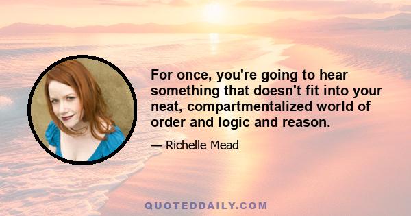 For once, you're going to hear something that doesn't fit into your neat, compartmentalized world of order and logic and reason.