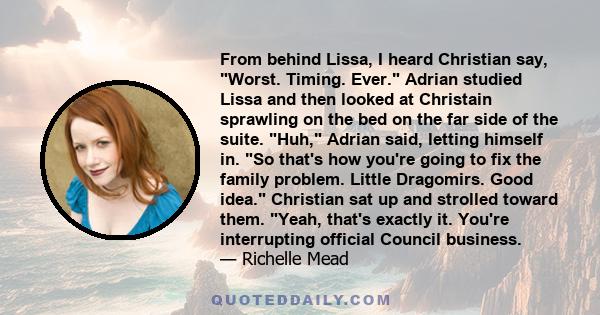 From behind Lissa, I heard Christian say, Worst. Timing. Ever. Adrian studied Lissa and then looked at Christain sprawling on the bed on the far side of the suite. Huh, Adrian said, letting himself in. So that's how