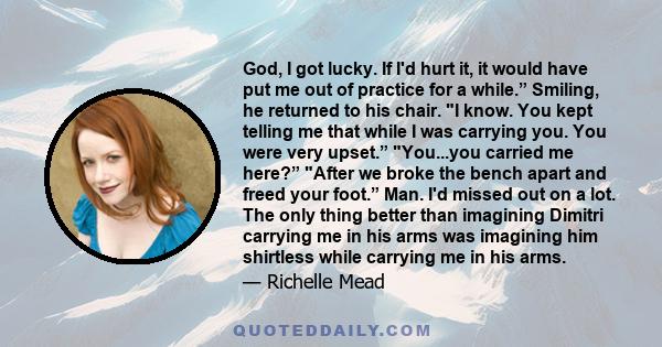 God, I got lucky. If I'd hurt it, it would have put me out of practice for a while.” Smiling, he returned to his chair. I know. You kept telling me that while I was carrying you. You were very upset.” You...you carried