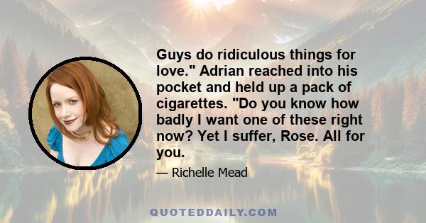 Guys do ridiculous things for love. Adrian reached into his pocket and held up a pack of cigarettes. Do you know how badly I want one of these right now? Yet I suffer, Rose. All for you.