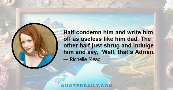 Half condemn him and write him off as useless like him dad. The other half just shrug and indulge him and say, ‘Well, that’s Adrian.