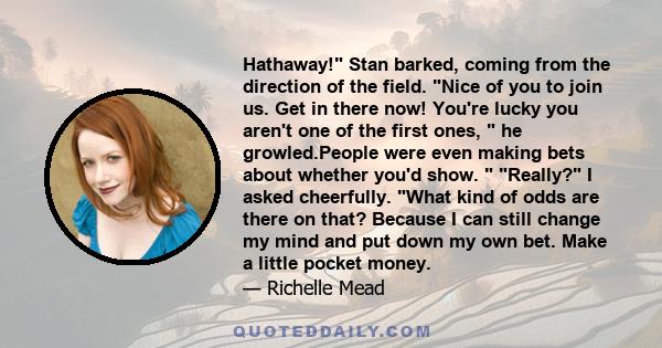 Hathaway! Stan barked, coming from the direction of the field. Nice of you to join us. Get in there now! You're lucky you aren't one of the first ones,  he growled.People were even making bets about whether you'd show.  