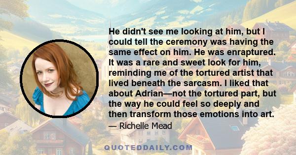 He didn't see me looking at him, but I could tell the ceremony was having the same effect on him. He was enraptured. It was a rare and sweet look for him, reminding me of the tortured artist that lived beneath the