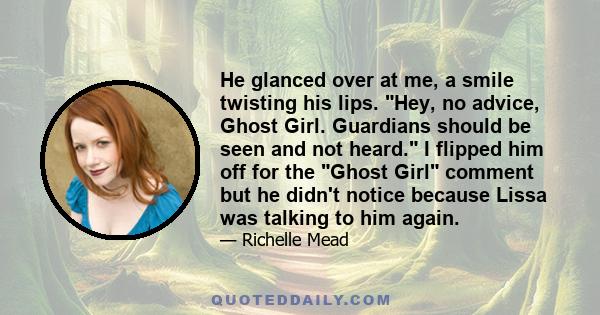 He glanced over at me, a smile twisting his lips. Hey, no advice, Ghost Girl. Guardians should be seen and not heard. I flipped him off for the Ghost Girl comment but he didn't notice because Lissa was talking to him