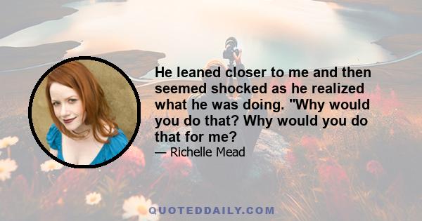 He leaned closer to me and then seemed shocked as he realized what he was doing. Why would you do that? Why would you do that for me?