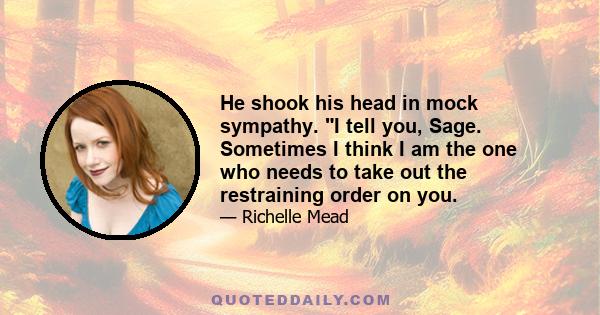 He shook his head in mock sympathy. I tell you, Sage. Sometimes I think I am the one who needs to take out the restraining order on you.