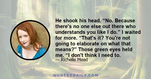 He shook his head. “No. Because there's no one else out there who understands you like I do.” I waited for more. “That's it? You're not going to elaborate on what that means?” Those green eyes held me. “I don't think I