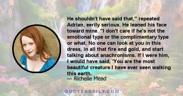 He shouldn't have said that, repeated Adrian, eerily serious. He leaned his face toward mine. I don't care if he's not the emotional type or the complimentary type or what. No one can look at you in this dress, in all