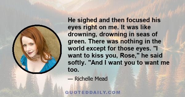 He sighed and then focused his eyes right on me. It was like drowning, drowning in seas of green. There was nothing in the world except for those eyes. I want to kiss you, Rose, he said softly. And I want you to want me 