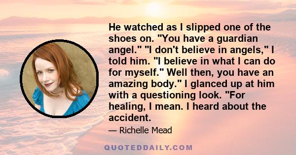 He watched as I slipped one of the shoes on. You have a guardian angel. I don't believe in angels, I told him. I believe in what I can do for myself. Well then, you have an amazing body. I glanced up at him with a