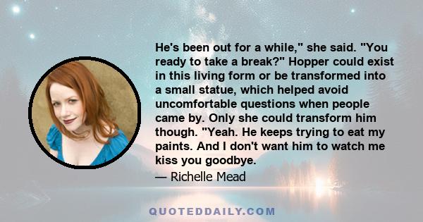 He's been out for a while, she said. You ready to take a break? Hopper could exist in this living form or be transformed into a small statue, which helped avoid uncomfortable questions when people came by. Only she