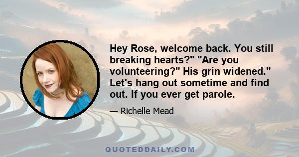 Hey Rose, welcome back. You still breaking hearts? Are you volunteering? His grin widened. Let's hang out sometime and find out. If you ever get parole.