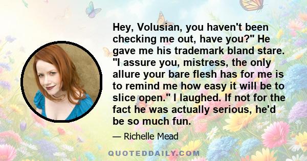 Hey, Volusian, you haven't been checking me out, have you? He gave me his trademark bland stare. I assure you, mistress, the only allure your bare flesh has for me is to remind me how easy it will be to slice open. I